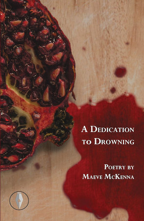 The jacket has photographic background, though the photo has been photoshopped. The background is a wood-type worksurface, pale brown and grained. To the left we see about half of a half-pomegranate, with the seeds in juice that is very dark. A large blood red puddle is photoshopped to come out of the fruit and it fills most of the bottom right hand corner. All text is right justified with the red puddle as its background, and the text is white small caps with large caps for first letter. First the title. Then 'Poetry by Maeve McKenna'. To the left is the publisher's logo in a small circle: it is the nib of a pen).